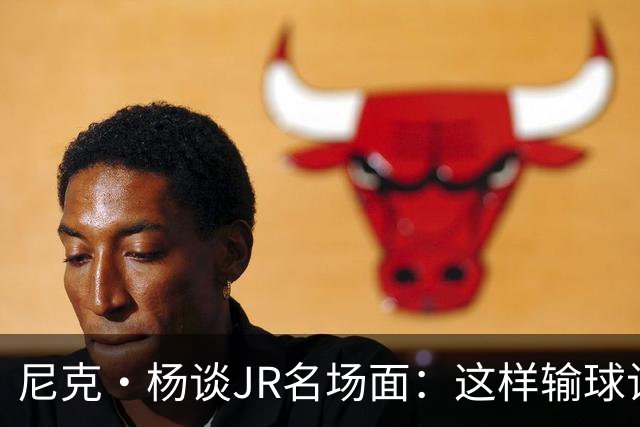尼克·杨谈JR名场面：这样输球让系列赛直接结束 老詹完全泄气了