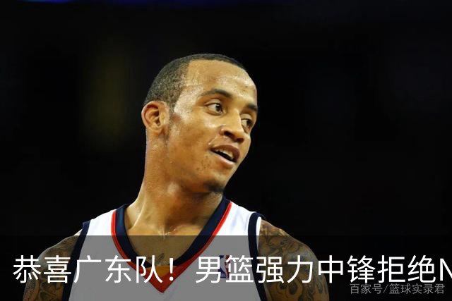 恭喜广东队！男篮强力中锋拒绝NBA合同，朱芳雨迎来重大利好！
